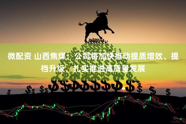 微配资 山西焦煤：公司将加快推动提质增效、提档升级，扎实推进高质量发展