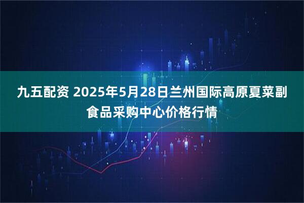 九五配资 2025年5月28日兰州国际高原夏菜副食品采购中心价格行情
