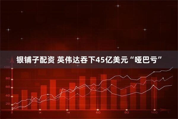银铺子配资 英伟达吞下45亿美元“哑巴亏”