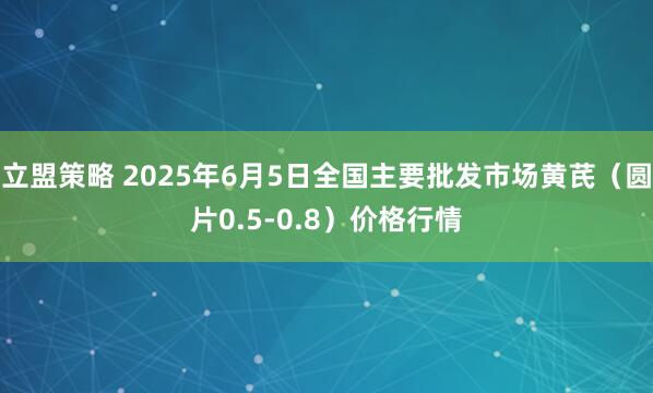 立盟策略 2025年6月5日全国主要批发市场黄芪（圆片0.5-0.8）价格行情