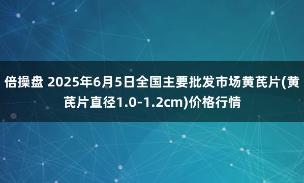 倍操盘 2025年6月5日全国主要批发市场黄芪片(黄芪片直径1.0-1.2cm)价格行情