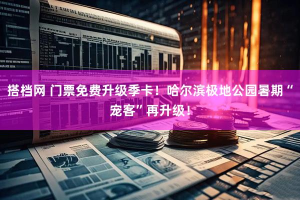 搭档网 门票免费升级季卡！哈尔滨极地公园暑期“宠客”再升级！