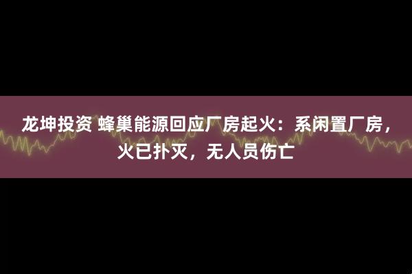 龙坤投资 蜂巢能源回应厂房起火：系闲置厂房，火已扑灭，无人员伤亡