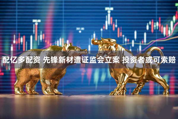 配亿多配资 先锋新材遭证监会立案 投资者或可索赔
