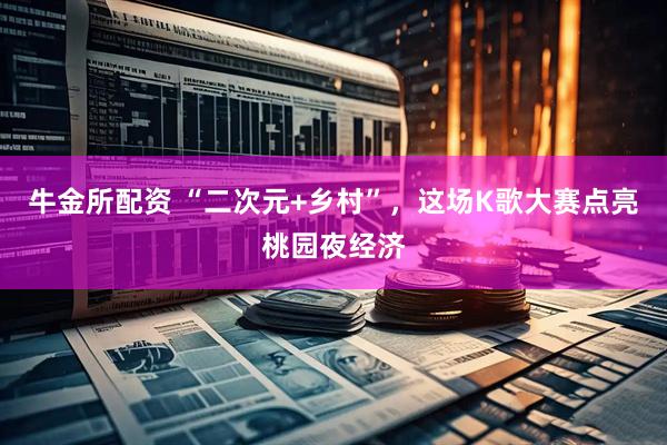 牛金所配资 “二次元+乡村”，这场K歌大赛点亮桃园夜经济