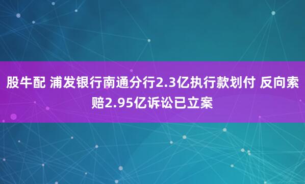 股牛配 浦发银行南通分行2.3亿执行款划付 反向索赔2.95亿诉讼已立案