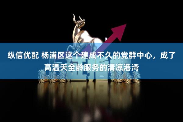 纵信优配 杨浦区这个建成不久的党群中心，成了高温天全龄服务的清凉港湾