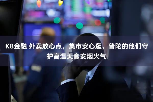 K8金融 外卖放心点，集市安心逛，普陀的他们守护高温天食安烟火气