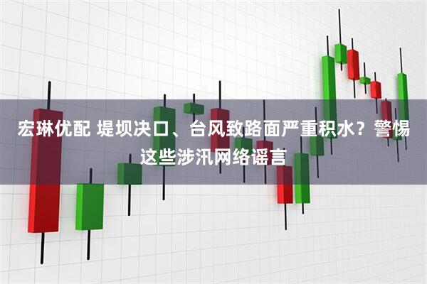 宏琳优配 堤坝决口、台风致路面严重积水？警惕这些涉汛网络谣言