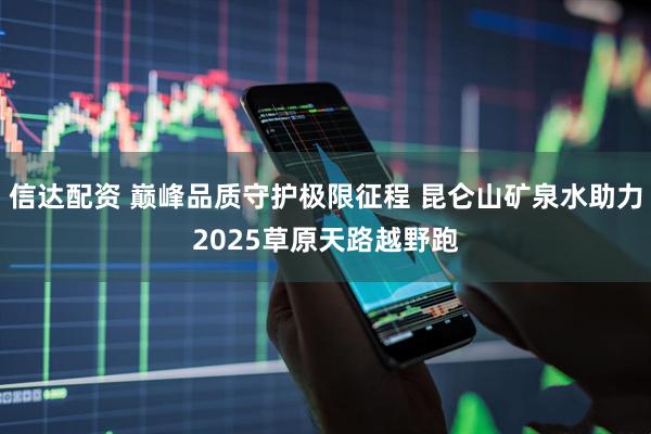 信达配资 巅峰品质守护极限征程 昆仑山矿泉水助力2025草原天路越野跑