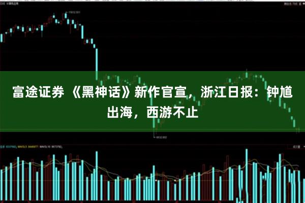 富途证券 《黑神话》新作官宣，浙江日报：钟馗出海，西游不止