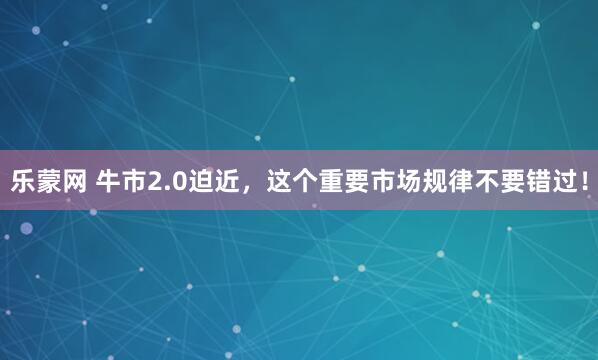 乐蒙网 牛市2.0迫近，这个重要市场规律不要错过！