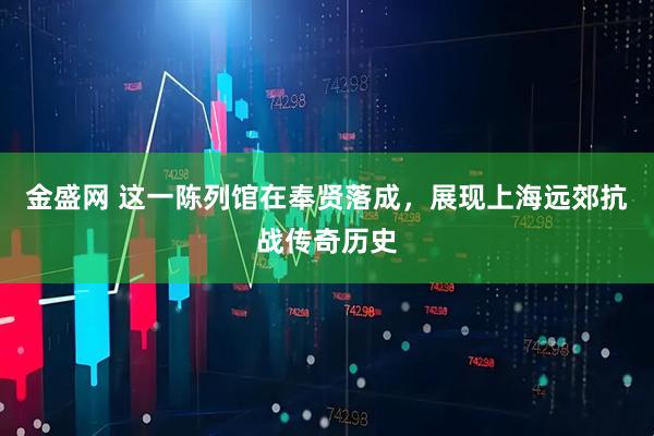 金盛网 这一陈列馆在奉贤落成，展现上海远郊抗战传奇历史