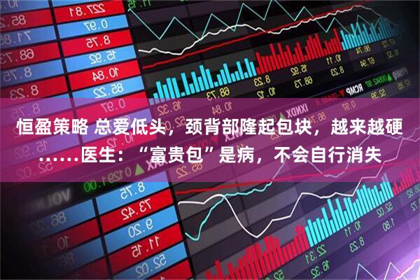 恒盈策略 总爱低头，颈背部隆起包块，越来越硬……医生：“富贵包”是病，不会自行消失