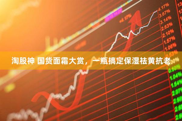 淘股神 国货面霜大赏，一瓶搞定保湿祛黄抗老
