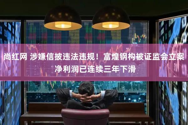 尚红网 涉嫌信披违法违规！富煌钢构被证监会立案 净利润已连续三年下滑