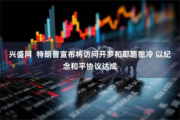 兴盛网  特朗普宣布将访问开罗和耶路撒冷 以纪念和平协议达成