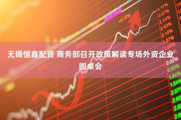 无锡恒鑫配资 商务部召开政策解读专场外资企业圆桌会