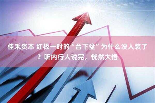 佳禾资本 红极一时的“台下盆”为什么没人装了？听内行人说完，恍然大悟