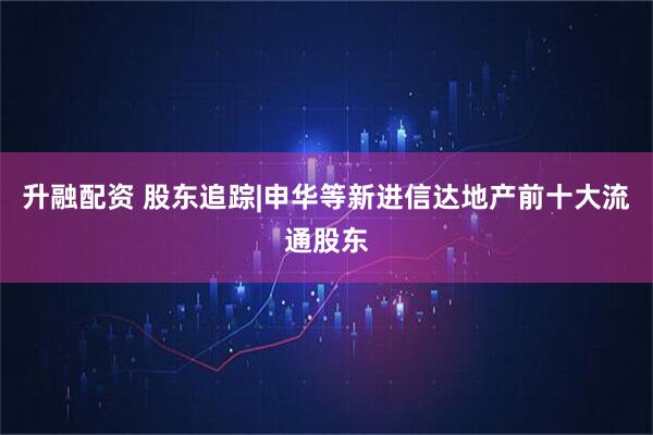 升融配资 股东追踪|申华等新进信达地产前十大流通股东