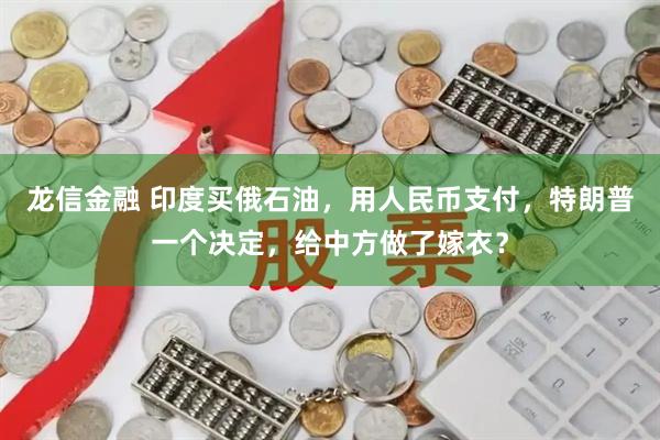 龙信金融 印度买俄石油，用人民币支付，特朗普一个决定，给中方做了嫁衣？