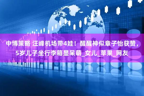 中博策略 汪峰机场带4娃！醒醒神似章子怡获赞，5岁儿子坐行李箱显呆萌_女儿_苹果_网友