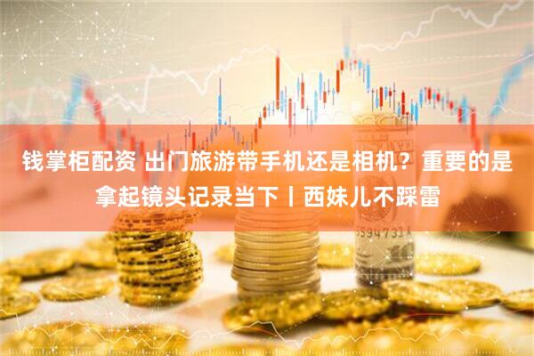 钱掌柜配资 出门旅游带手机还是相机？重要的是拿起镜头记录当下丨西妹儿不踩雷